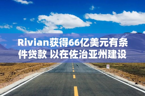 Rivian获得66亿美元有条件贷款 以在佐治亚州建设电动汽车工厂