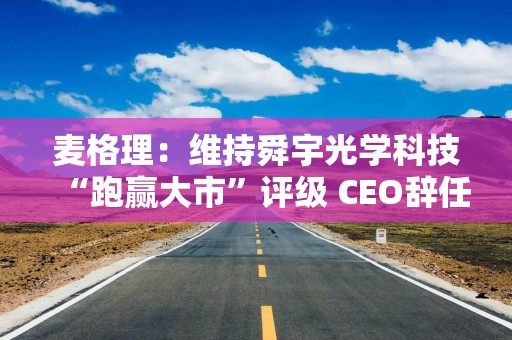 麦格理：维持舜宇光学科技“跑赢大市”评级 CEO辞任影响有限