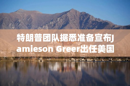 特朗普团队据悉准备宣布Jamieson Greer出任美国贸易代表