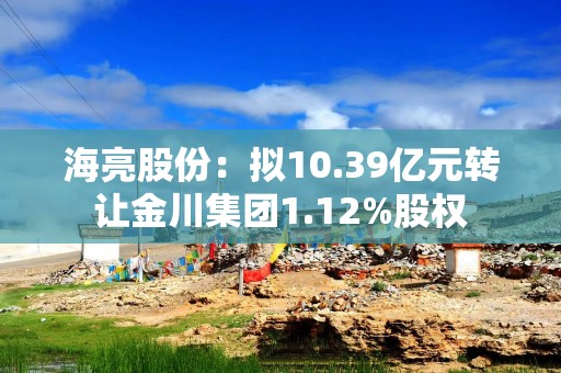 海亮股份：拟10.39亿元转让金川集团1.12%股权