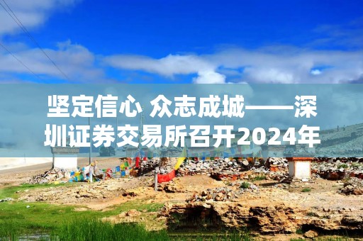 坚定信心 众志成城——深圳证券交易所召开2024年会员大会