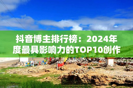 抖音博主排行榜：2024年度最具影响力的TOP10创作者