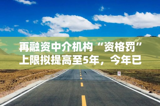 再融资中介机构“资格罚”上限拟提高至5年，今年已有从业人员被“顶格罚”