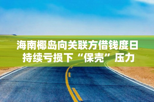 海南椰岛向关联方借钱度日 持续亏损下“保壳”压力大