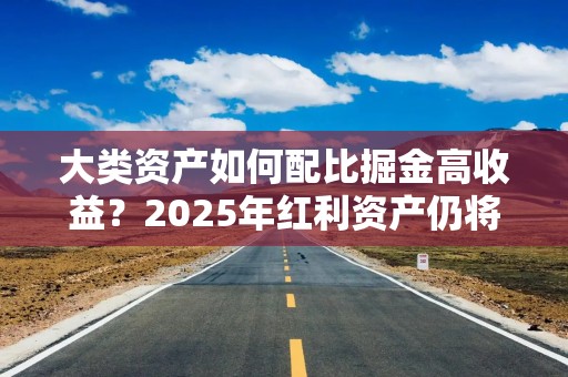 大类资产如何配比掘金高收益？2025年红利资产仍将受宠 可转债、黄金或获青睐