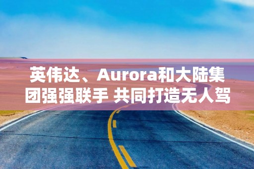 英伟达、Aurora和大陆集团强强联手 共同打造无人驾驶卡车