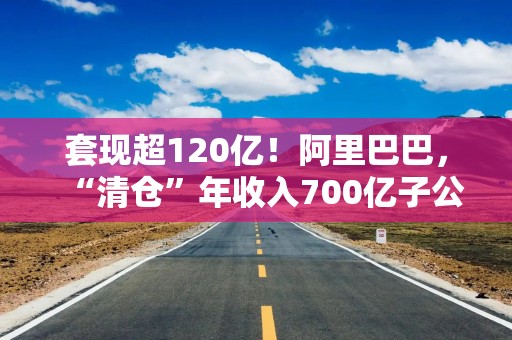 套现超120亿！阿里巴巴，“清仓”年收入700亿子公司！