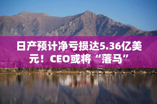 日产预计净亏损达5.36亿美元！CEO或将“落马”