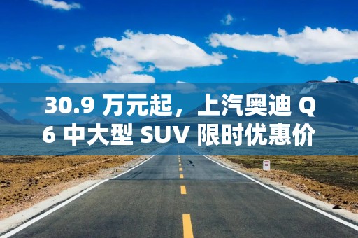 30.9 万元起，上汽奥迪 Q6 中大型 SUV 限时优惠价发布