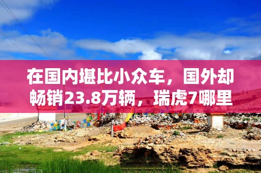 在国内堪比小众车，国外却畅销23.8万辆，瑞虎7哪里不讨喜？