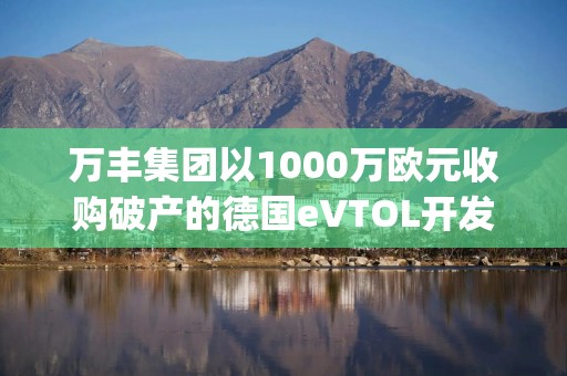 万丰集团以1000万欧元收购破产的德国eVTOL开发商Volocopter