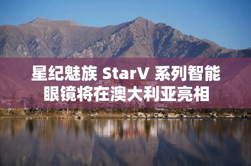 星纪魅族 StarV 系列智能眼镜将在澳大利亚亮相