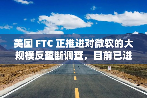 美国 FTC 正推进对微软的大规模反垄断调查，目前已进入实质性证据收集阶段