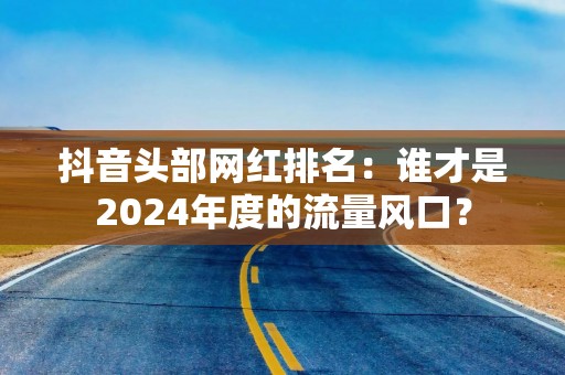 抖音头部网红排名：谁才是2024年度的流量风口？