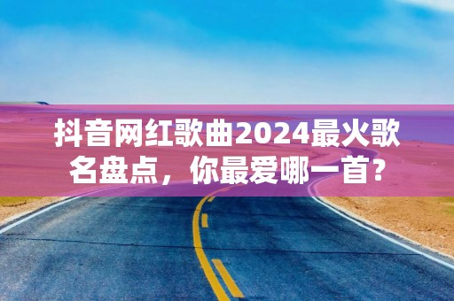 抖音网红歌曲2024最火歌名盘点，你最爱哪一首？