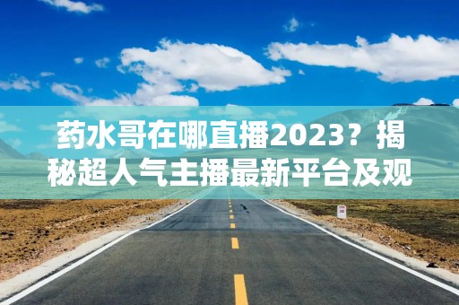 药水哥在哪直播2023？揭秘超人气主播最新平台及观看方式