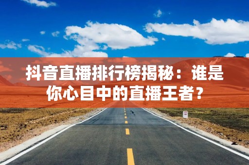 抖音直播排行榜揭秘：谁是你心目中的直播王者？