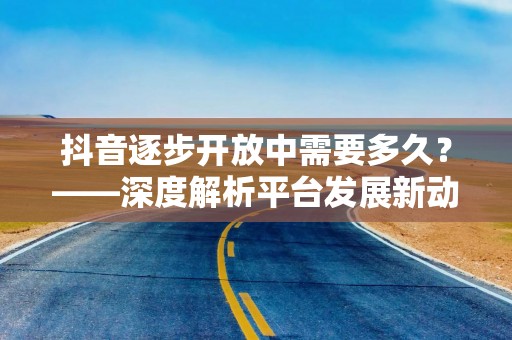 抖音逐步开放中需要多久？——深度解析平台发展新动态