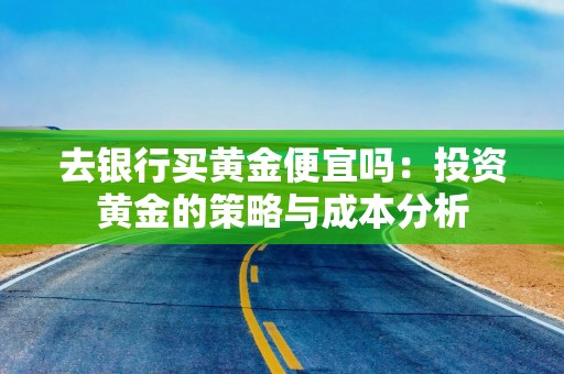 去银行买黄金便宜吗：投资黄金的策略与成本分析